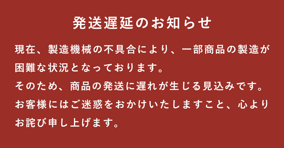 発送遅延のお知らせ 現在、製造機械の不具合により、一部商品の製造が困難な状況となっております。そのため、商品の発送に遅れが生じる見込みです。お客様にはご迷惑をおかけいたしますこと、心よりお詫び申し上げます。